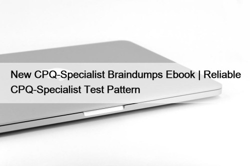 New CPQ-Specialist Braindumps Ebook | Reliable CPQ-Specialist Test Pattern