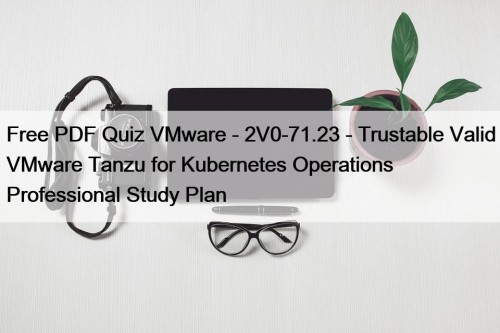 Free PDF Quiz VMware - 2V0-71.23 - Trustable Valid VMware Tanzu for Kubernetes Operations Professional Study Plan